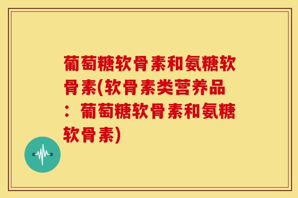 葡萄糖软骨素和氨糖软骨素(软骨素类营养品：葡萄糖软骨素和氨糖软骨素)
