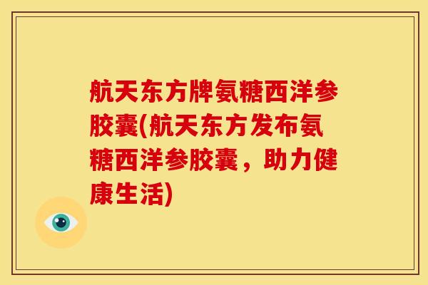 航天东方牌氨糖西洋参胶囊(航天东方发布氨糖西洋参胶囊，助力健康生活)