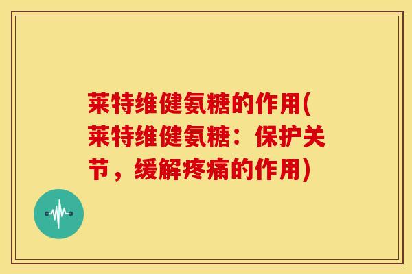 莱特维健氨糖的作用(莱特维健氨糖:保护关节,缓解的作用) 莱特维健氨糖的作用(莱特维健氨糖:保护关节,缓解的作用)