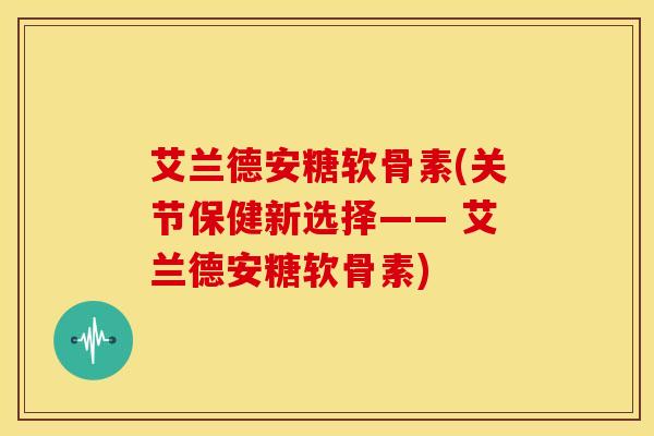 艾兰德安糖软骨素(关节保健新选择—— 艾兰德安糖软骨素)