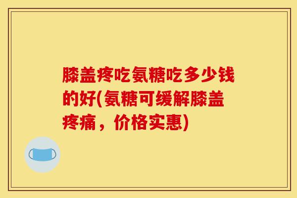 膝盖疼吃氨糖吃多少钱的好(氨糖可缓解膝盖疼痛，价格实惠)