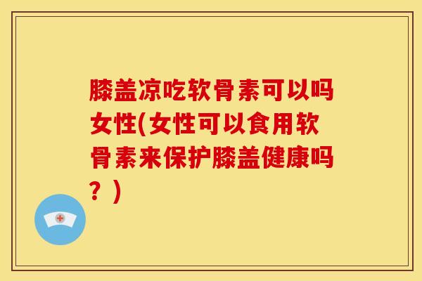 膝盖凉吃软骨素可以吗女性(女性可以食用软骨素来保护膝盖健康吗？)