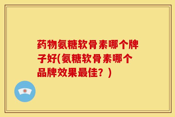 药物氨糖软骨素哪个牌子好(氨糖软骨素哪个品牌效果最佳？)