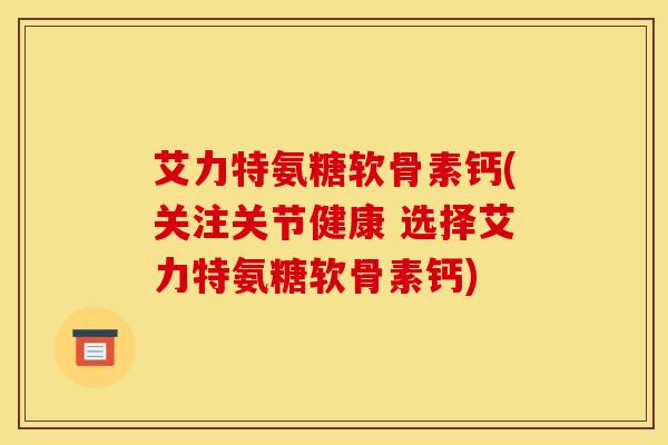 艾力特氨糖软骨素钙(关注关节健康 选择艾力特氨糖软骨素钙) 艾力特氨糖软骨素钙(关注关节健康 选择艾力特氨糖软骨素钙)