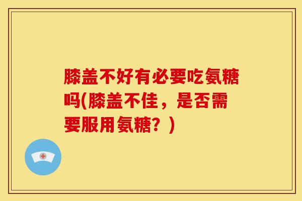 膝盖不好有必要吃氨糖吗(膝盖不佳，是否需要服用氨糖？)