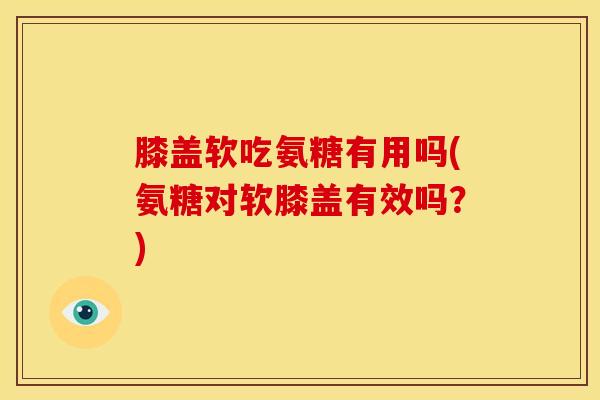 膝盖软吃氨糖有用吗(氨糖对软膝盖有效吗？)