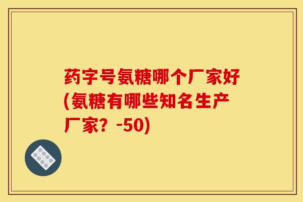 药字号氨糖哪个厂家好(氨糖有哪些知名生产厂家？-50)