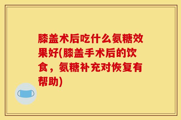 膝盖术后吃什么氨糖效果好(膝盖手术后的饮食，氨糖补充对恢复有帮助)