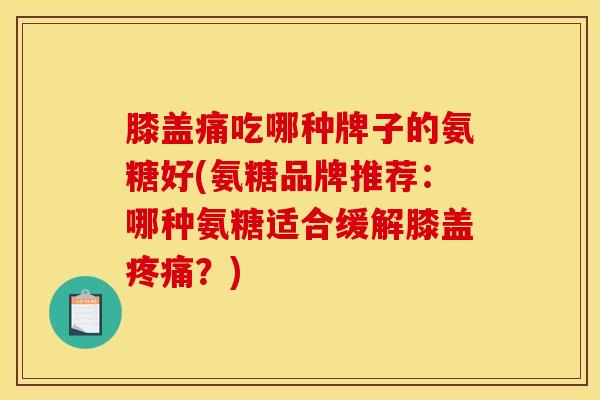 膝盖痛吃哪种牌子的氨糖好(氨糖品牌推荐：哪种氨糖适合缓解膝盖疼痛？)