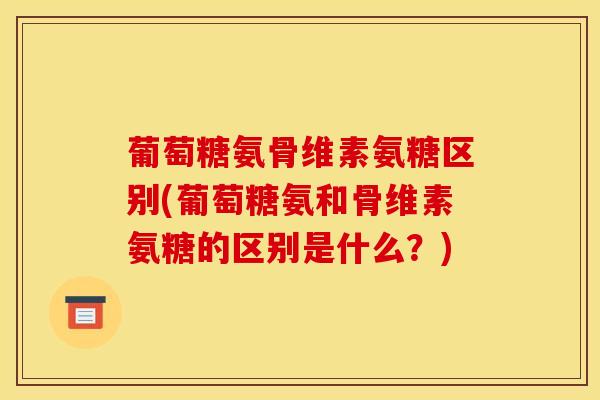 葡萄糖氨骨维素氨糖区别(葡萄糖氨和骨维素氨糖的区别是什么？)