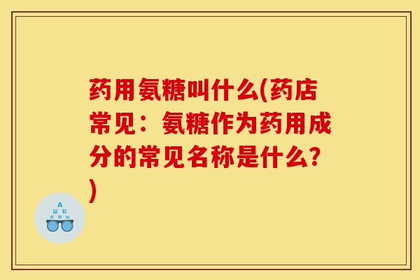 药用氨糖叫什么(药店常见：氨糖作为药用成分的常见名称是什么？)