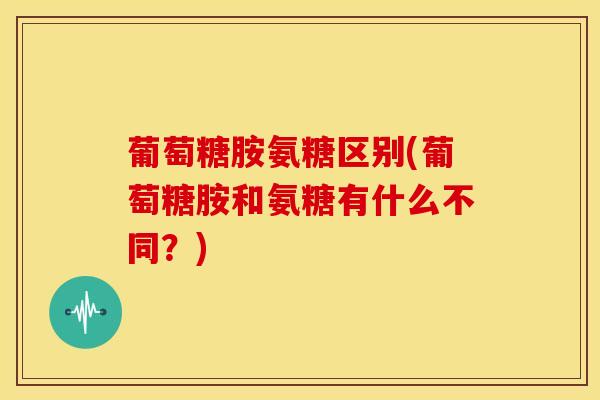 葡萄糖胺氨糖区别(葡萄糖胺和氨糖有什么不同？)