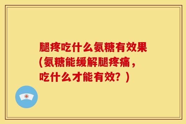 腿疼吃什么氨糖有效果(氨糖能缓解腿疼痛，吃什么才能有效？)
