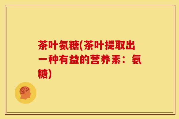 茶叶氨糖(茶叶提取出一种有益的营养素：氨糖)