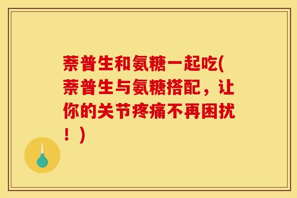 萘普生和氨糖一起吃(萘普生与氨糖搭配，让你的关节疼痛不再困扰！)