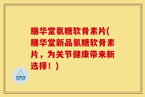 膳华堂氨糖软骨素片(膳华堂新品氨糖软骨素片,为关节健康带来新选择!) 膳华堂氨糖软骨素片(膳华堂新品氨糖软骨素片,为关节健康带来新选择!)