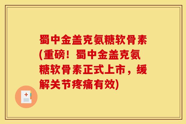 蜀中金盖克氨糖软骨素(重磅！蜀中金盖克氨糖软骨素正式上市，缓解关节疼痛有效)