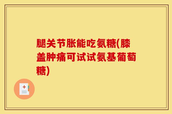 腿关节胀能吃氨糖(膝盖肿痛可试试氨基葡萄糖)