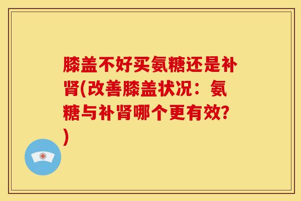 膝盖不好买氨糖还是补肾(改善膝盖状况：氨糖与补肾哪个更有效？)
