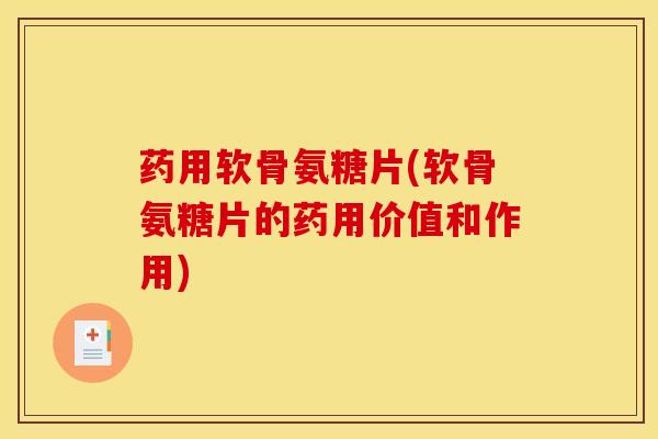 药用软骨氨糖片(软骨氨糖片的药用价值和作用)