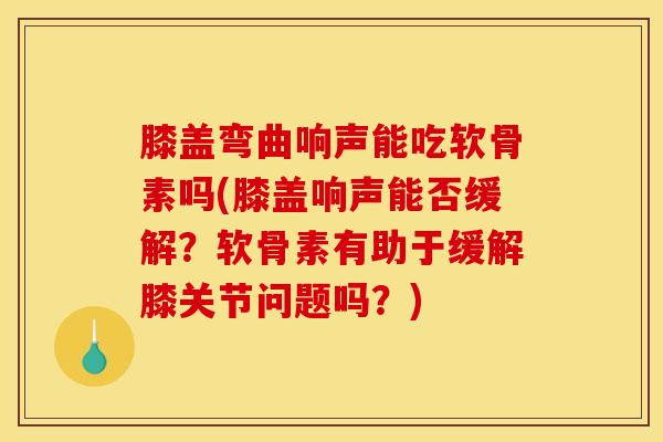 膝盖弯曲响声能吃软骨素吗(膝盖响声能否缓解？软骨素有助于缓解膝关节问题吗？)