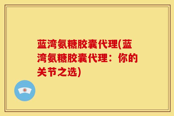 蓝湾氨糖胶囊代理(蓝湾氨糖胶囊代理：你的关节之选)