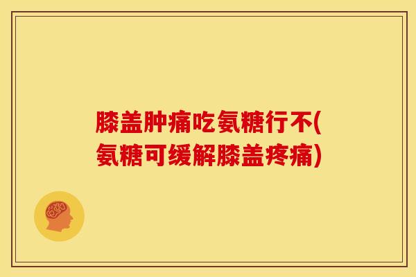 膝盖肿痛吃氨糖行不(氨糖可缓解膝盖疼痛)