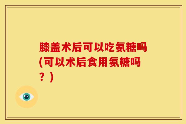 膝盖术后可以吃氨糖吗(可以术后食用氨糖吗？)