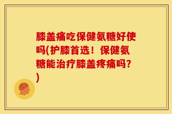 膝盖痛吃保健氨糖好使吗(护膝首选！保健氨糖能膝盖吗？)