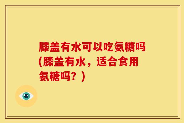膝盖有水可以吃氨糖吗(膝盖有水，适合食用氨糖吗？)