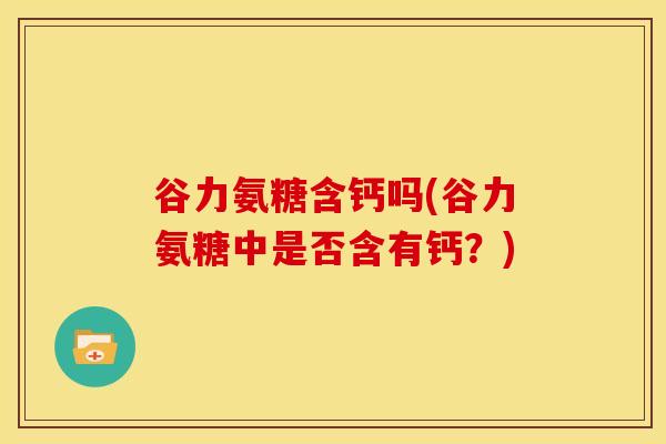 谷力氨糖含钙吗(谷力氨糖中是否含有钙？)