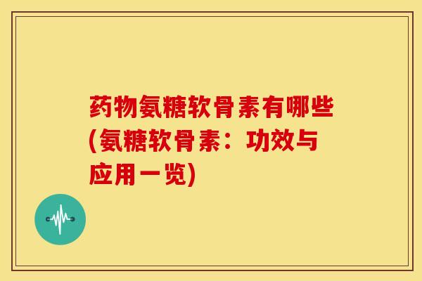 药物氨糖软骨素有哪些(氨糖软骨素：功效与应用一览)