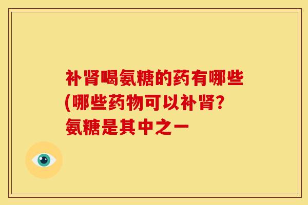 补肾喝氨糖的药有哪些(哪些药物可以补肾？氨糖是其中之一