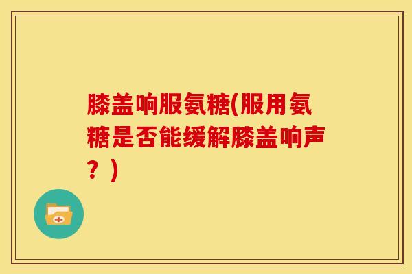 膝盖响服氨糖(服用氨糖是否能缓解膝盖响声？)