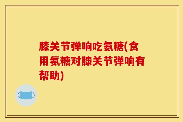 膝关节弹响吃氨糖(食用氨糖对膝关节弹响有帮助)