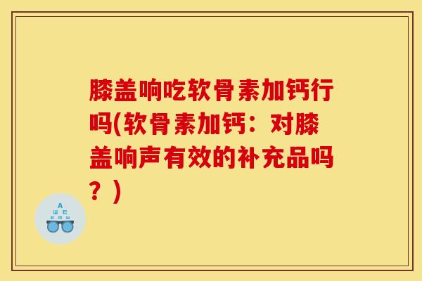 膝盖响吃软骨素加钙行吗(软骨素加钙：对膝盖响声有效的补充品吗？)