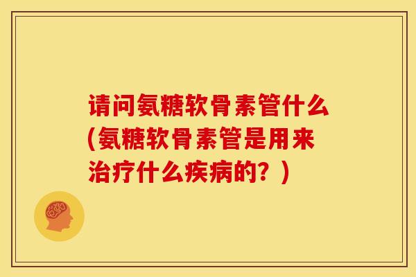 请问氨糖软骨素管什么(氨糖软骨素管是用来治疗什么疾病的？)