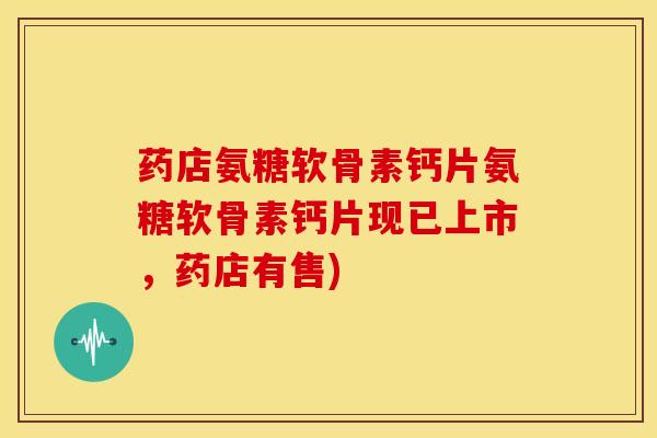 药店氨糖软骨素钙片氨糖软骨素钙片现已上市，药店有售)
