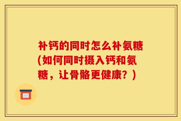 补钙的同时怎么补氨糖(如何同时摄入钙和氨糖，让骨骼更健康？)
