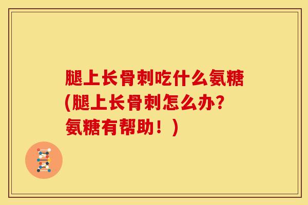 腿上长骨刺吃什么氨糖(腿上长骨刺怎么办？氨糖有帮助！)