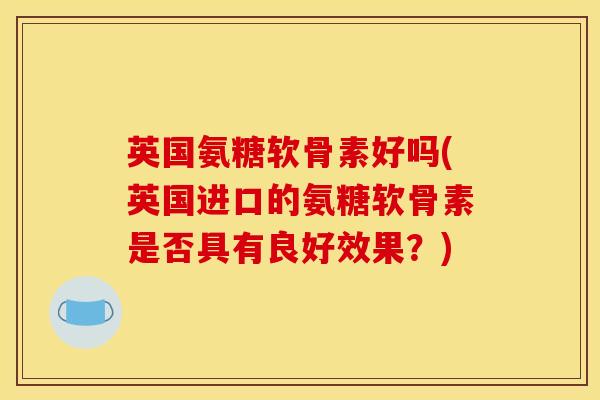 英国氨糖软骨素好吗(英国进口的氨糖软骨素是否具有良好效果？)