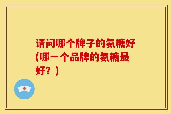 请问哪个牌子的氨糖好(哪一个品牌的氨糖最好？)