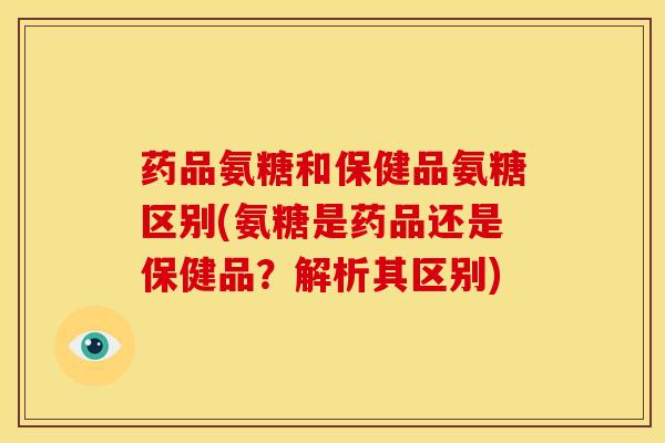 药品氨糖和保健品氨糖区别(氨糖是药品还是保健品？解析其区别)