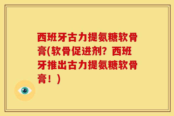 西班牙古力提氨糖软骨膏(软骨促进剂？西班牙推出古力提氨糖软骨膏！)