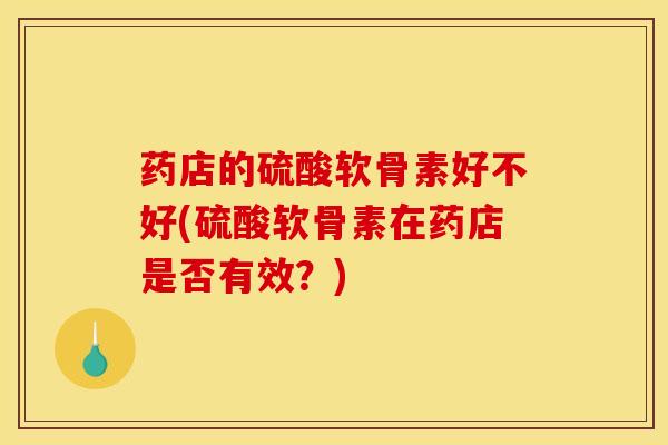 药店的硫酸软骨素好不好(硫酸软骨素在药店是否有效？)