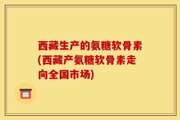 西藏生产的氨糖软骨素(西藏产氨糖软骨素走向全国市场)