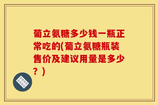 葡立氨糖多少钱一瓶正常吃的(葡立氨糖瓶装售价及建议用量是多少?) 葡立氨糖多少钱一瓶正常吃的(葡立氨糖瓶装售价及建议用量是多少?)