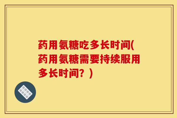 药用氨糖吃多长时间(药用氨糖需要持续服用多长时间？)