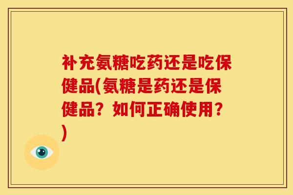 补充氨糖吃药还是吃保健品(氨糖是药还是保健品？如何正确使用？)