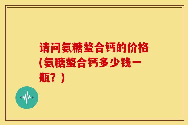 请问氨糖螯合钙的价格(氨糖螯合钙多少钱一瓶？)